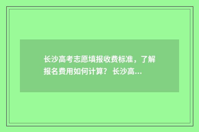 长沙高考志愿填报收费标准，了解报名费用如何计算？ 长沙高考志愿填报咨询机构