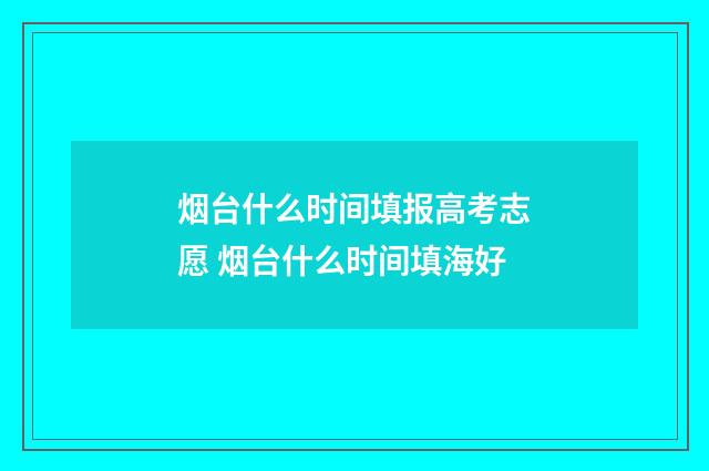 烟台什么时间填报高考志愿 烟台什么时间填海好
