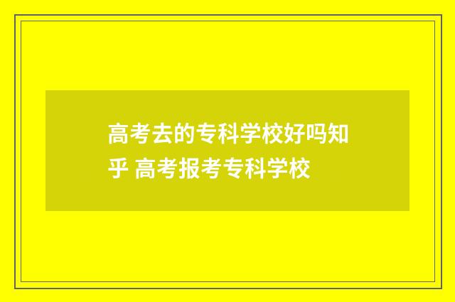 高考去的专科学校好吗知乎 高考报考专科学校