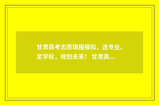 甘肃高考志愿填报模拟,选专业、定学校,规划未来! 甘肃高考志愿填报时间和截止时间