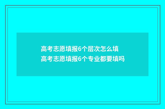 高考志愿填报6个层次怎么填 高考志愿填报6个专业都要填吗