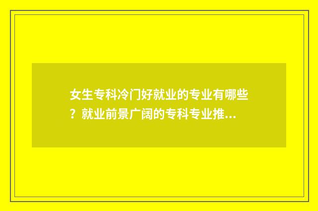 女生专科冷门好就业的专业有哪些?就业前景广阔的专科专业推荐 女生专科冷门好找工作吗