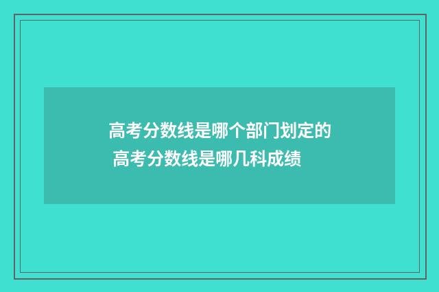 高考分数线是哪个部门划定的 高考分数线是哪几科成绩