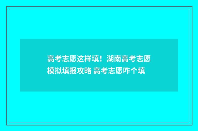 高考志愿这样填！湖南高考志愿模拟填报攻略 高考志愿咋个填
