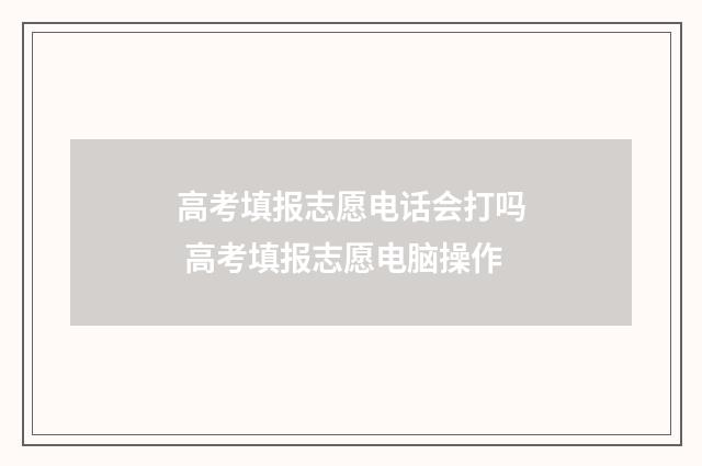 高考填报志愿电话会打吗 高考填报志愿电脑操作