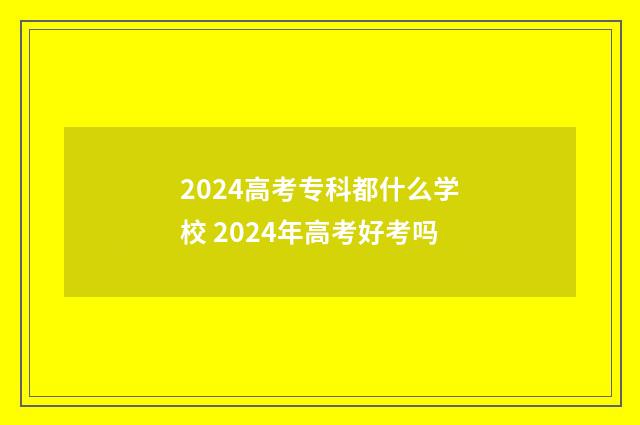 2024高考专科都什么学校 2024年高考好考吗