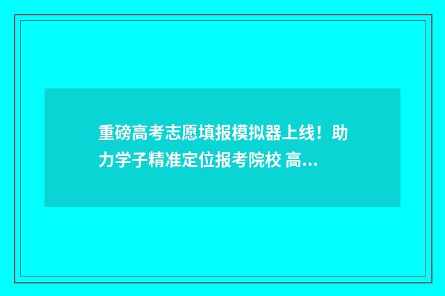 重磅高考志愿填报模拟器上线！助力学子精准定位报考院校 高考 填志愿