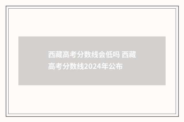 西藏高考分数线会低吗 西藏高考分数线2024年公布