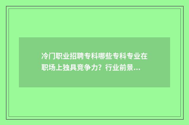 冷门职业招聘专科哪些专科专业在职场上独具竞争力?行业前景分析与招聘信息汇总 冷门高薪职业