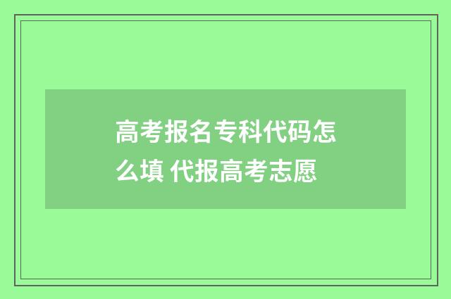 高考报名专科代码怎么填 代报高考志愿