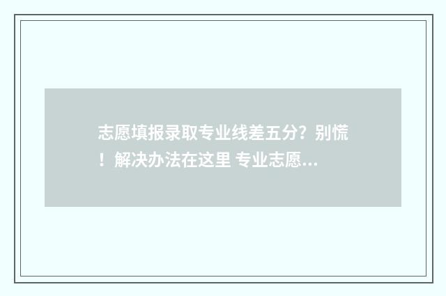 志愿填报录取专业线差五分？别慌！解决办法在这里 专业志愿考生