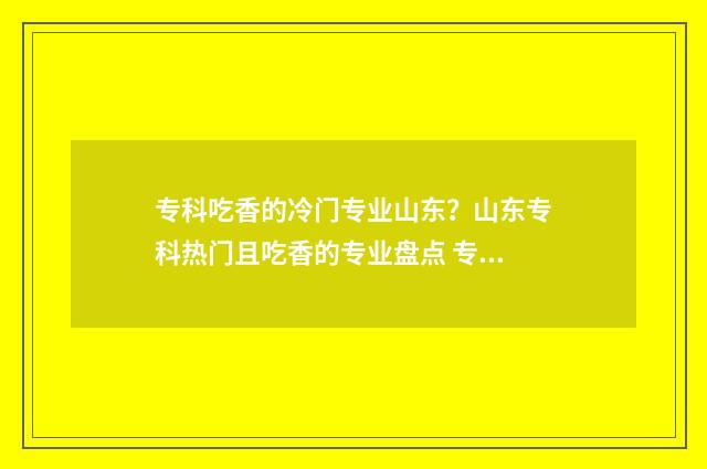 专科吃香的冷门专业山东?山东专科热门且吃香的专业盘点 专科学校的冷门专业