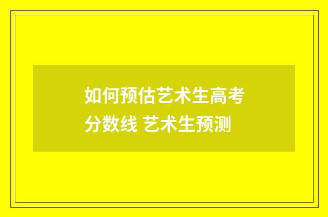 如何预估艺术生高考分数线 艺术生预测