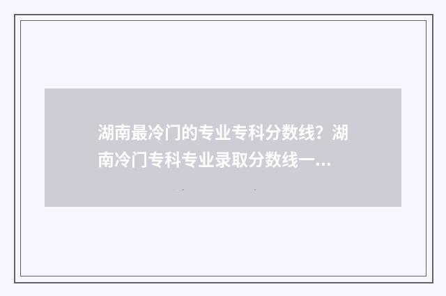 湖南最冷门的专业专科分数线？湖南冷门专科专业录取分数线一览 湖南热门专业