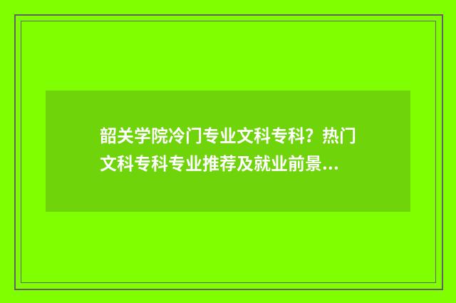 韶关学院冷门专业文科专科？热门文科专科专业推荐及就业前景分析 韶关学院皇牌专业