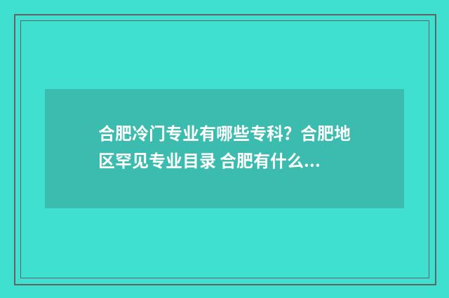 合肥冷门专业有哪些专科?合肥地区罕见专业目录 合肥有什么专业学校