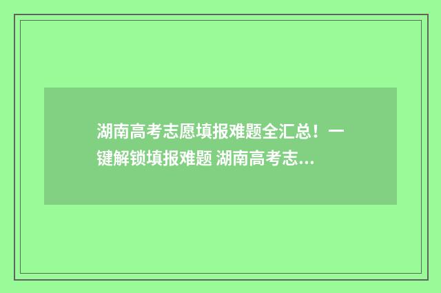 湖南高考志愿填报难题全汇总!一键解锁填报难题 湖南高考志愿填报指南2024