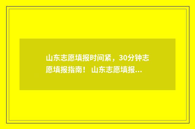 山东志愿填报时间紧,30分钟志愿填报指南! 山东志愿填报时间2024年