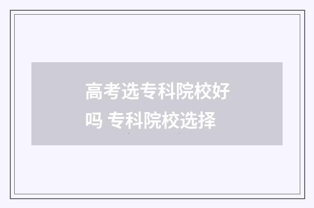 高考选专科院校好吗 专科院校选择