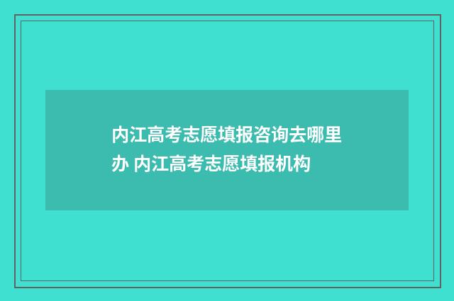 内江高考志愿填报咨询去哪里办 内江高考志愿填报机构