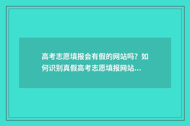 高考志愿填报会有假的网站吗?如何识别真假高考志愿填报网站? 高考志愿填报会被篡改吗