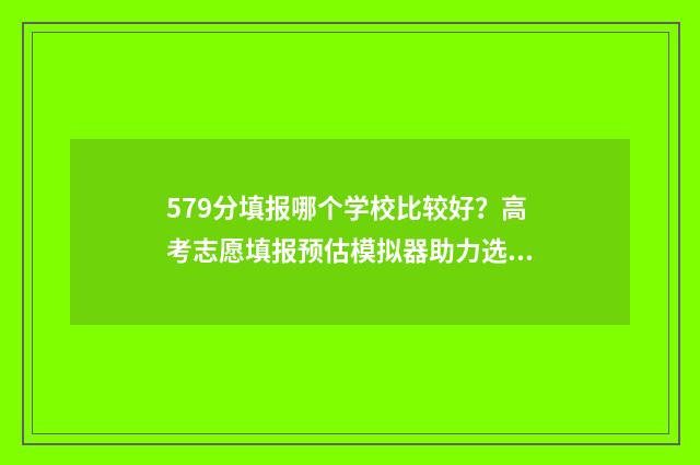 579分填报哪个学校比较好?高考志愿填报预估模拟器助力选校 579高考分可以上几本