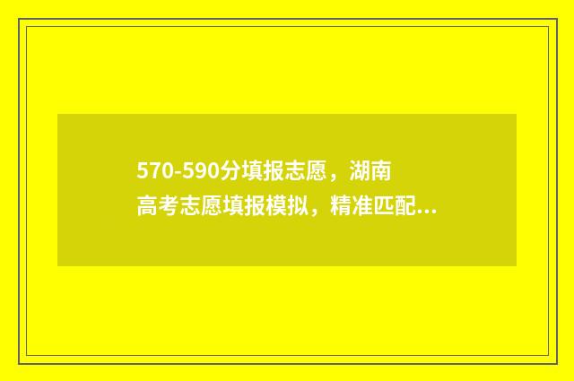 570-590分填报志愿，湖南高考志愿填报模拟，精准匹配你的理想院校 570分2021年能报什么学校