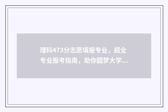 理科473分志愿填报专业,超全专业报考指南,助你圆梦大学 理科479分