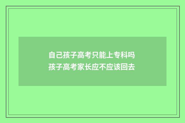 自己孩子高考只能上专科吗 孩子高考家长应不应该回去