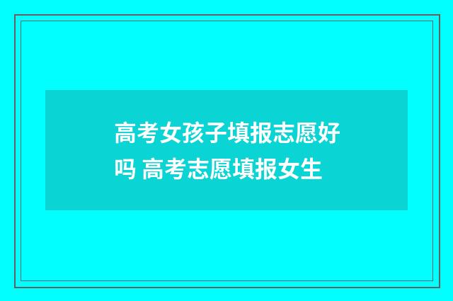 高考女孩子填报志愿好吗 高考志愿填报女生