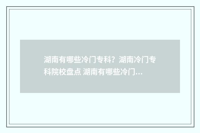 湖南有哪些冷门专科？湖南冷门专科院校盘点 湖南有哪些冷门景点