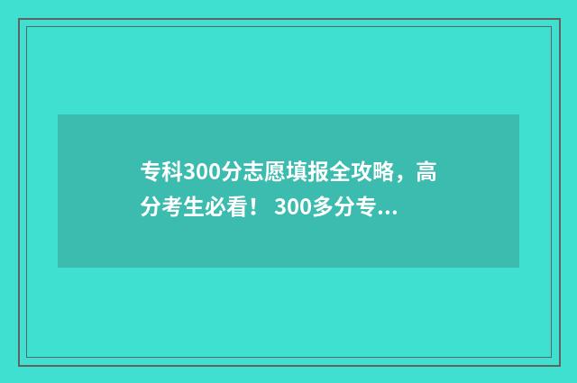 专科300分志愿填报全攻略,高分考生必看! 300多分专科