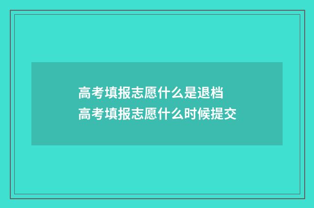 高考填报志愿什么是退档 高考填报志愿什么时候提交