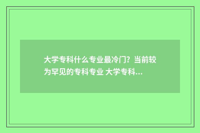 大学专科什么专业最冷门？当前较为罕见的专科专业 大学专科什么专业好就业前景好男生