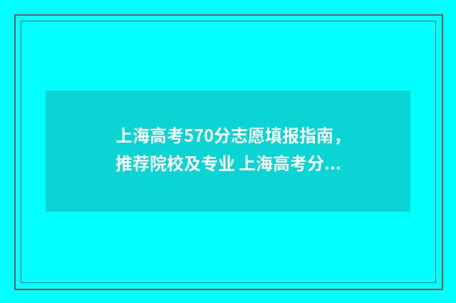 上海高考570分志愿填报指南，推荐院校及专业 上海高考分数570