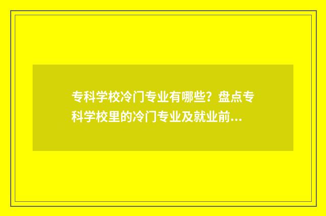 专科学校冷门专业有哪些？盘点专科学校里的冷门专业及就业前景 专科学校冷门专业排行榜