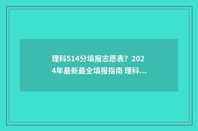 理科514分填报志愿表？2024年最新最全填报指南 理科534分