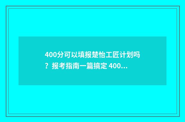 400分可以填报楚怡工匠计划吗?报考指南一篇搞定 400分报考大学