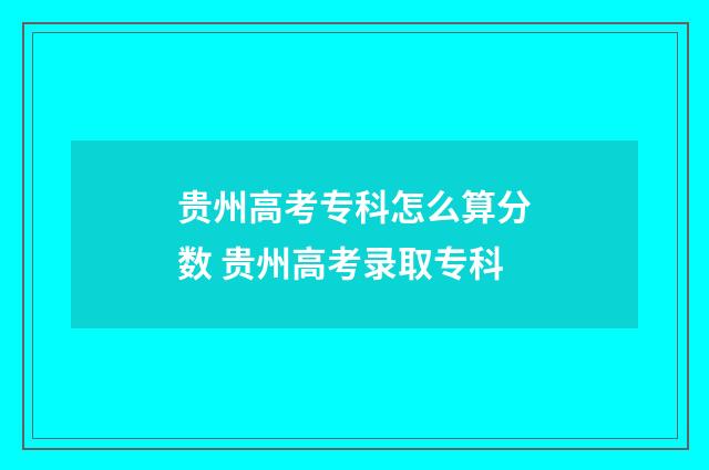 贵州高考专科怎么算分数 贵州高考录取专科