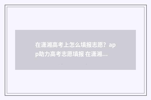 在潇湘高考上怎么填报志愿?app助力高考志愿填报 在潇湘高考上怎么查成绩