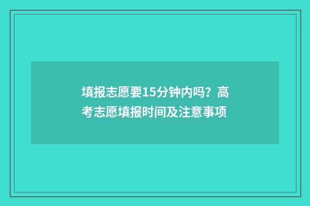 填报志愿要15分钟内吗?高考志愿填报时间及注意事项