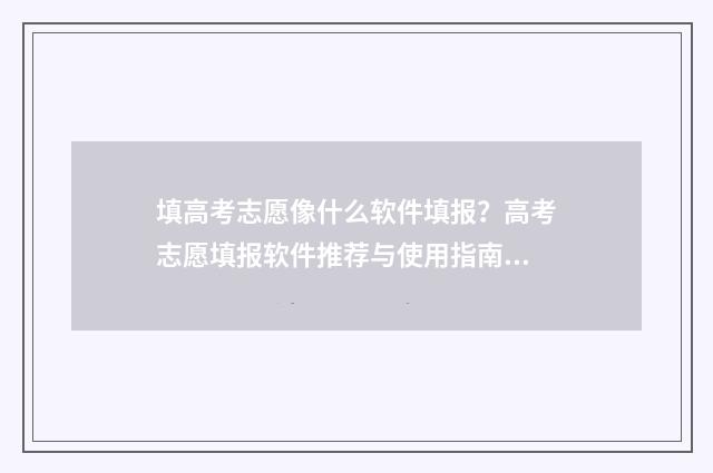 填高考志愿像什么软件填报?高考志愿填报软件推荐与使用指南 填高考志愿像什么一样