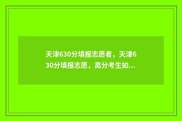 天津630分填报志愿者，天津630分填报志愿，高分考生如何精准报考 天津高考分数630能上什么学校
