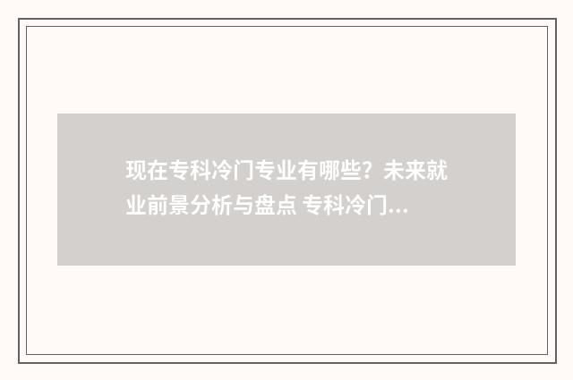 现在专科冷门专业有哪些?未来就业前景分析与盘点 专科冷门专业最新排名