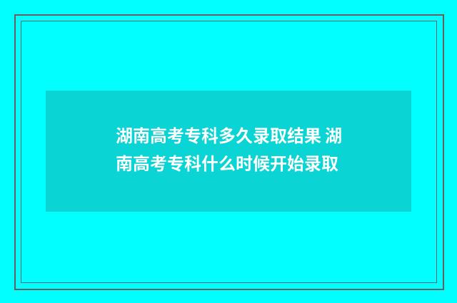 湖南高考专科多久录取结果 湖南高考专科什么时候开始录取