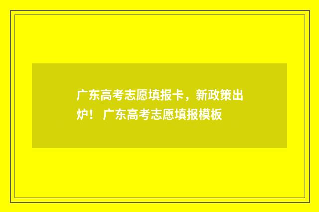 广东高考志愿填报卡，新政策出炉！ 广东高考志愿填报模板