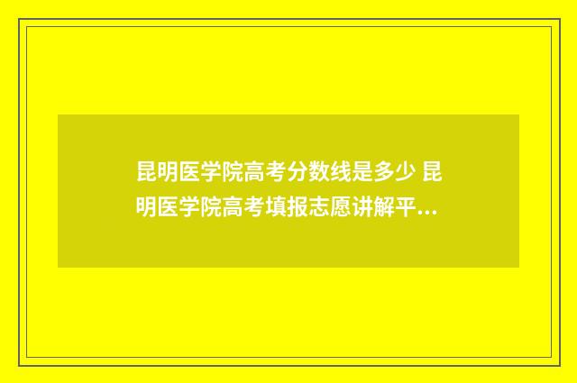 昆明医学院高考分数线是多少 昆明医学院高考填报志愿讲解平台