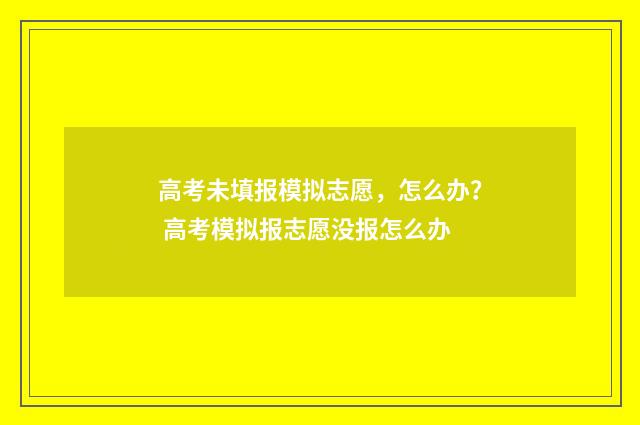 高考未填报模拟志愿,怎么办? 高考模拟报志愿没报怎么办