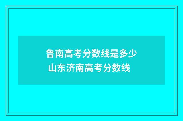 鲁南高考分数线是多少 山东济南高考分数线