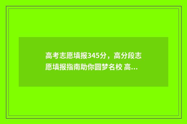 高考志愿填报345分，高分段志愿填报指南助你圆梦名校 高考志愿填报服务平台